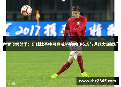 世界顶级射手：足球比赛中最具威胁的射门技巧与进球大师解析