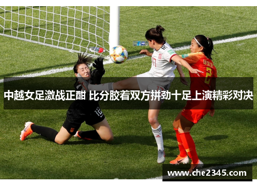中越女足激战正酣 比分胶着双方拼劲十足上演精彩对决