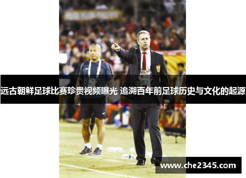 远古朝鲜足球比赛珍贵视频曝光 追溯百年前足球历史与文化的起源